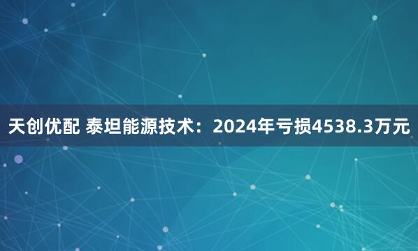 天创优配 泰坦能源技术：2024年亏损4538.3万元