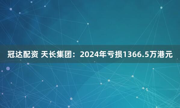 冠达配资 天长集团：2024年亏损1366.5万港元