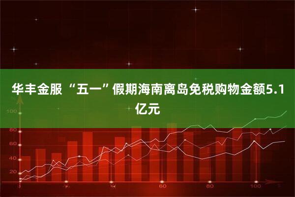华丰金服 “五一”假期海南离岛免税购物金额5.1亿元