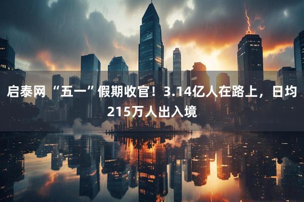 启泰网 “五一”假期收官！3.14亿人在路上，日均215万人出入境