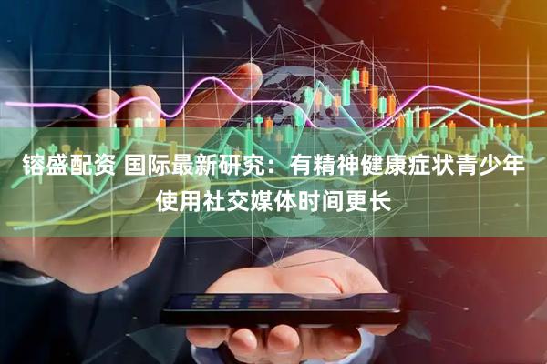 镕盛配资 国际最新研究：有精神健康症状青少年使用社交媒体时间更长