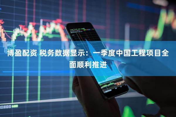 博盈配资 税务数据显示：一季度中国工程项目全面顺利推进