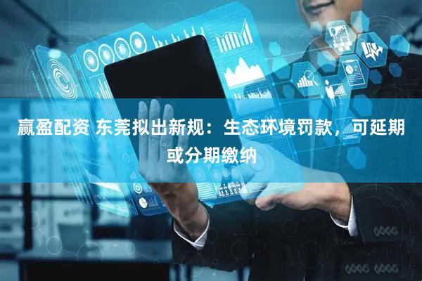 赢盈配资 东莞拟出新规：生态环境罚款，可延期或分期缴纳