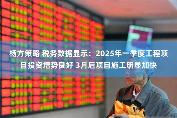 杨方策略 税务数据显示：2025年一季度工程项目投资增势良好 3月后项目施工明显加快