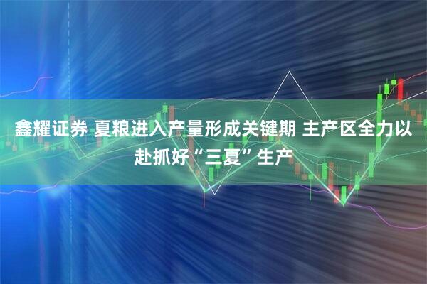 鑫耀证券 夏粮进入产量形成关键期 主产区全力以赴抓好“三夏”生产