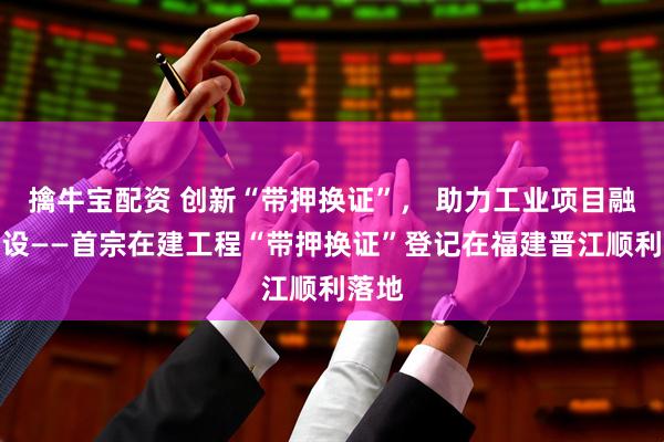 擒牛宝配资 创新“带押换证”， 助力工业项目融资建设——首宗在建工程“带押换证”登记在福建晋江顺利落地