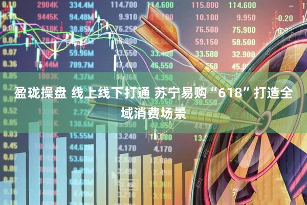 盈珑操盘 线上线下打通 苏宁易购“618”打造全域消费场景