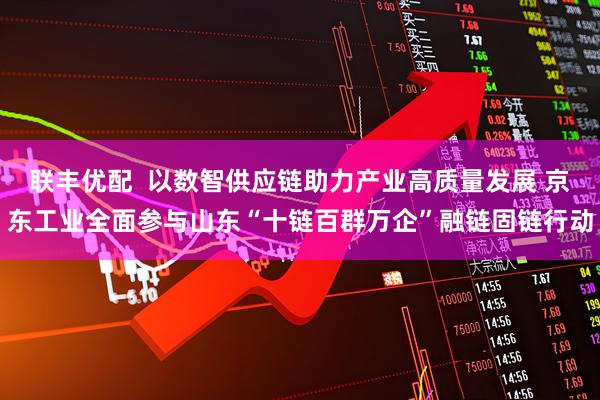联丰优配  以数智供应链助力产业高质量发展 京东工业全面参与山东“十链百群万企”融链固链行动