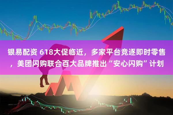 银易配资 618大促临近，多家平台竞逐即时零售，美团闪购联合百大品牌推出“安心闪购”计划