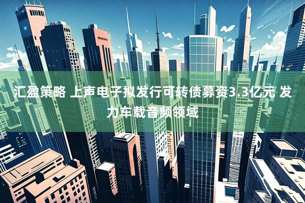 汇盈策略 上声电子拟发行可转债募资3.3亿元 发力车载音频领域
