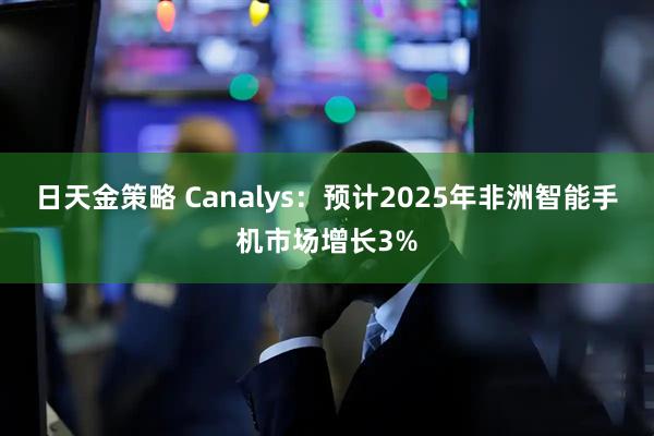日天金策略 Canalys：预计2025年非洲智能手机市场增长3%