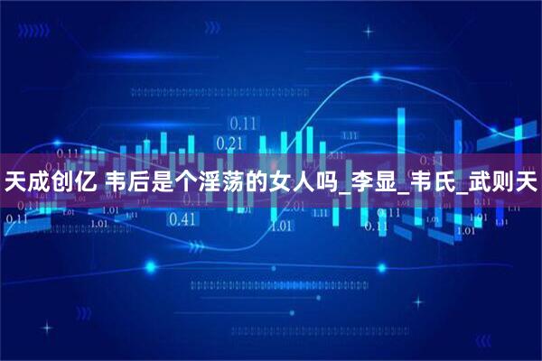 天成创亿 韦后是个淫荡的女人吗_李显_韦氏_武则天