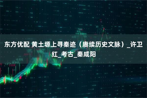 东方优配 黄土塬上寻秦迹（赓续历史文脉）_许卫红_考古_秦咸阳