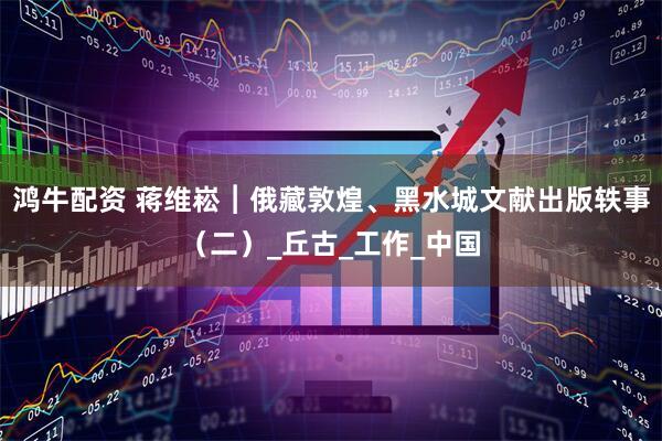 鸿牛配资 蒋维崧︱俄藏敦煌、黑水城文献出版轶事（二）_丘古_工作_中国