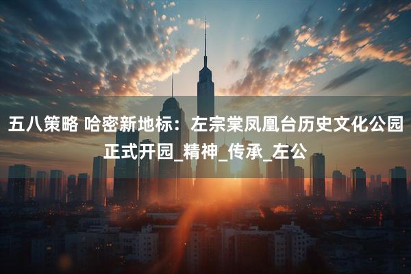 五八策略 哈密新地标：左宗棠凤凰台历史文化公园正式开园_精神_传承_左公