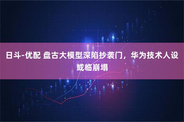 日斗-优配 盘古大模型深陷抄袭门，华为技术人设或临崩塌