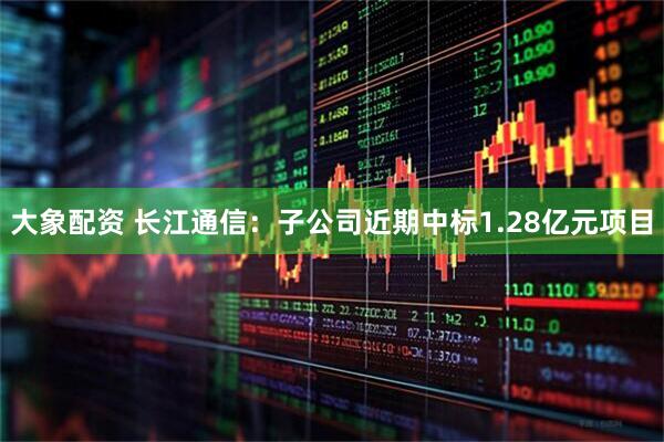 大象配资 长江通信：子公司近期中标1.28亿元项目
