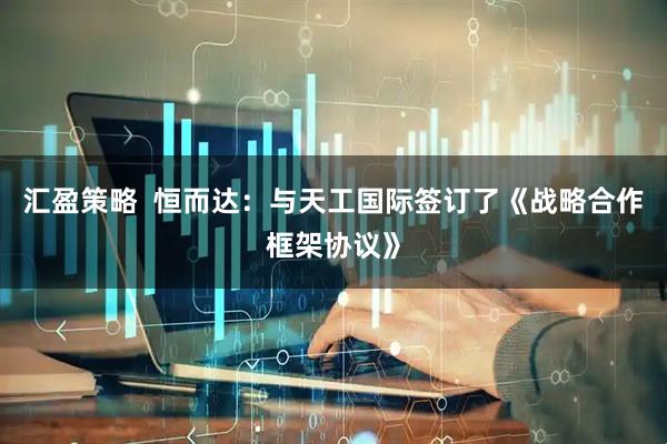 汇盈策略  恒而达：与天工国际签订了《战略合作框架协议》