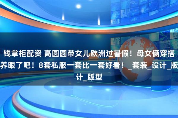 钱掌柜配资 高圆圆带女儿欧洲过暑假！母女俩穿搭太养眼了吧！8套私服一套比一套好看！_套装_设计_版型