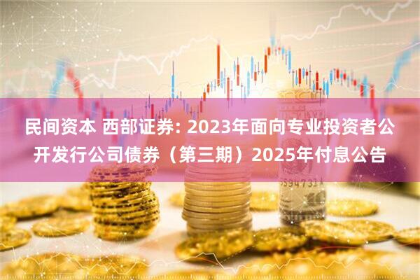 民间资本 西部证券: 2023年面向专业投资者公开发行公司债券（第三期）2025年付息公告