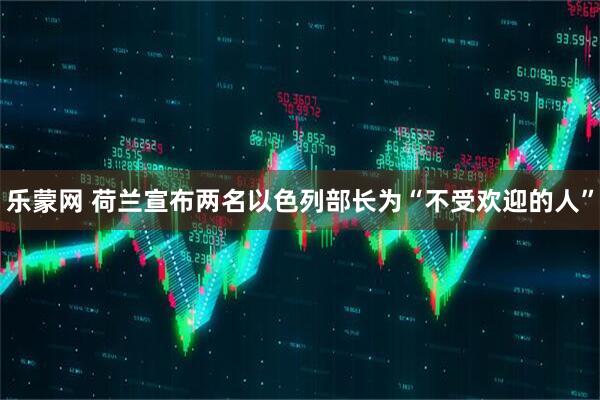 乐蒙网 荷兰宣布两名以色列部长为“不受欢迎的人”