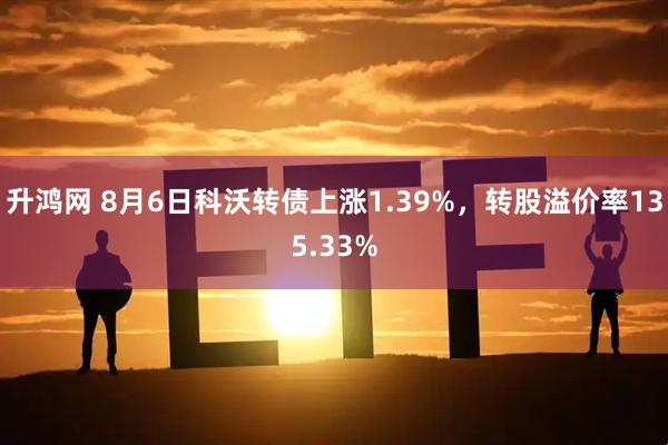 升鸿网 8月6日科沃转债上涨1.39%，转股溢价率135.33%