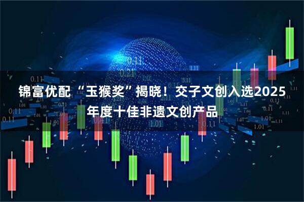 锦富优配 “玉猴奖”揭晓！交子文创入选2025年度十佳非遗文创产品