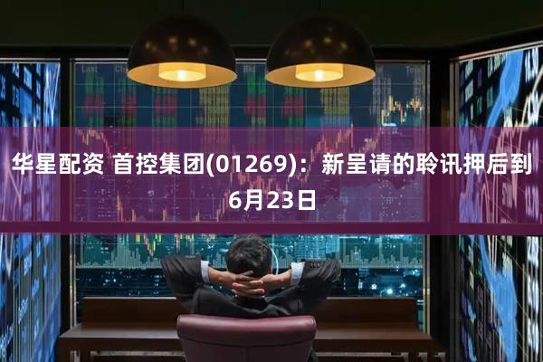 华星配资 首控集团(01269)：新呈请的聆讯押后到6月23日