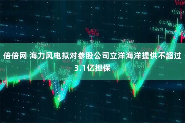 倍倍网 海力风电拟对参股公司立洋海洋提供不超过3.1亿担保