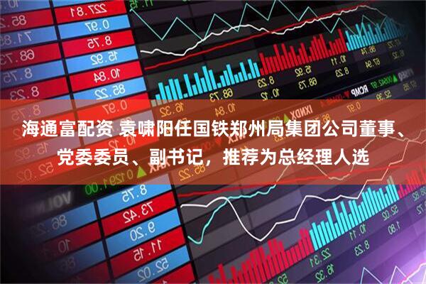 海通富配资 袁啸阳任国铁郑州局集团公司董事、党委委员、副书记，推荐为总经理人选