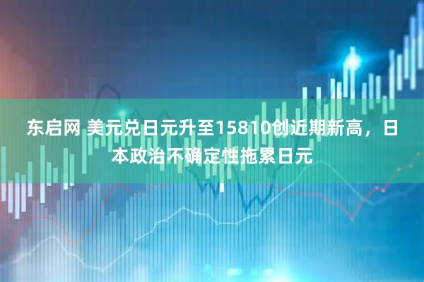 东启网 美元兑日元升至15810创近期新高，日本政治不确定性拖累日元