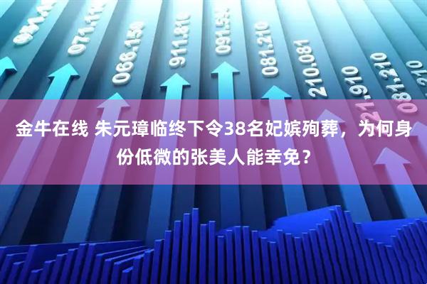 金牛在线 朱元璋临终下令38名妃嫔殉葬，为何身份低微的张美人能幸免？