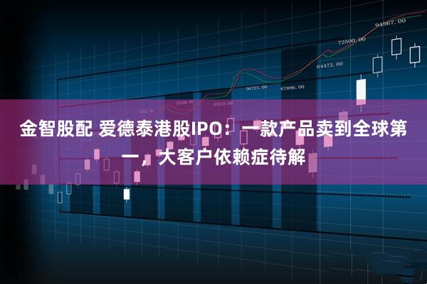 金智股配 爱德泰港股IPO：一款产品卖到全球第一，大客户依赖症待解